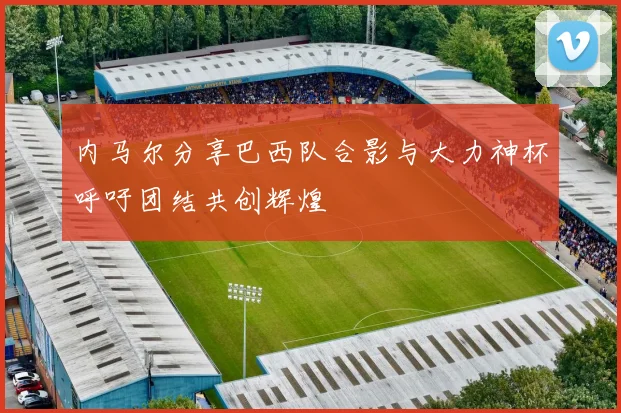 内马尔分享巴西队合影与大力神杯呼吁团结共创辉煌