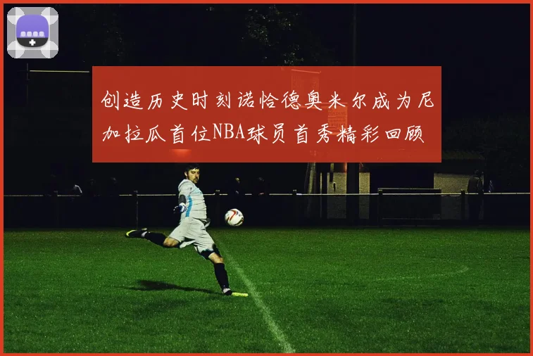 创造历史时刻诺恰德奥米尔成为尼加拉瓜首位NBA球员首秀精彩回顾