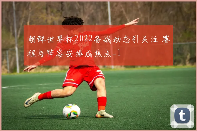 朝鲜世界杯2022备战动态引关注 赛程与阵容安排成焦点_1