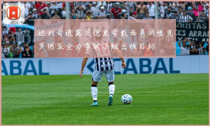 达利奇透露莫德里奇戴面具训练克罗地亚全力争取小组出线目标
